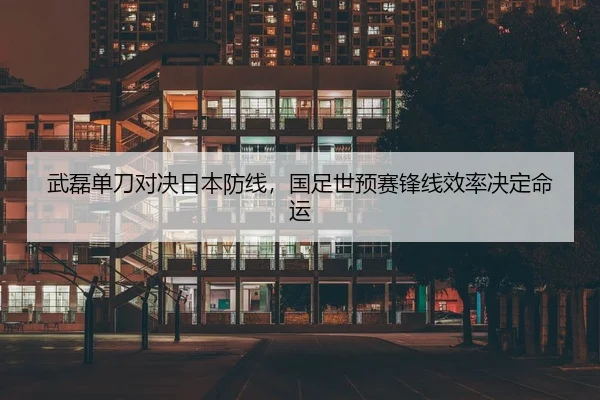 武磊单刀对决日本防线，国足世预赛锋线效率决定命运