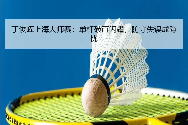 丁俊晖上海大师赛：单杆破百闪耀，防守失误成隐忧