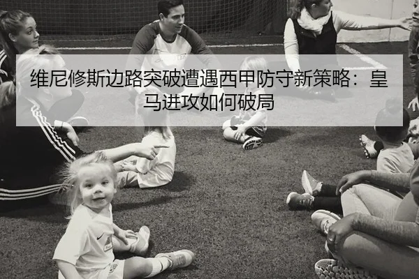 维尼修斯边路突破遭遇西甲防守新策略：皇马进攻如何破局