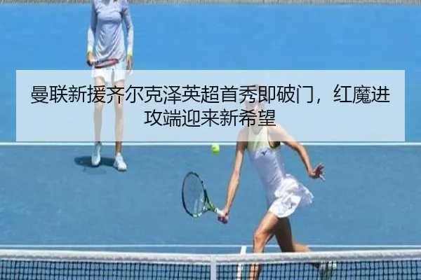 曼联新援齐尔克泽英超首秀即破门，红魔进攻端迎来新希望