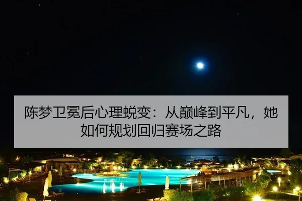 陈梦卫冕后心理蜕变：从巅峰到平凡，她如何规划回归赛场之路