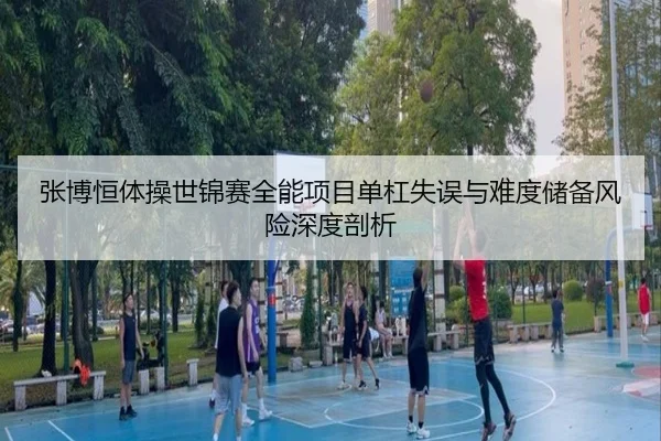 张博恒体操世锦赛全能项目单杠失误与难度储备风险深度剖析