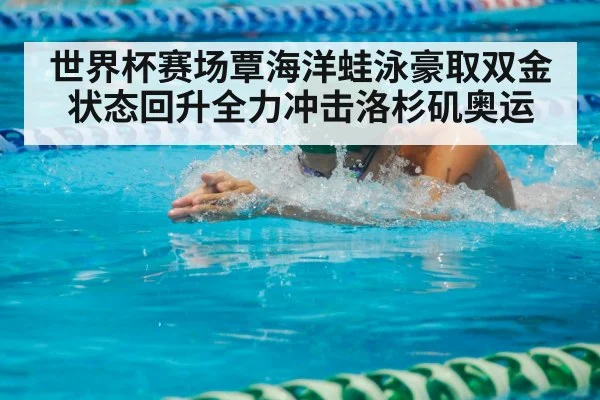 世界杯赛场覃海洋蛙泳豪取双金状态回升全力冲击洛杉矶奥运