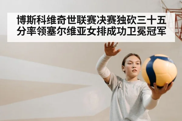 博斯科维奇世联赛决赛独砍三十五分率领塞尔维亚女排成功卫冕冠军