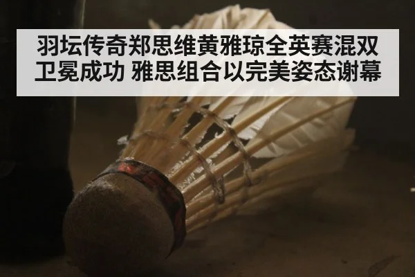 羽坛传奇郑思维黄雅琼全英赛混双卫冕成功 雅思组合以完美姿态谢幕