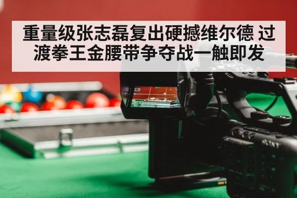 重量级张志磊复出硬撼维尔德 过渡拳王金腰带争夺战一触即发