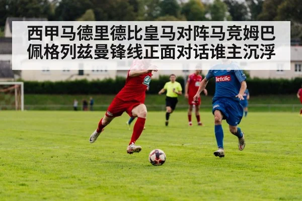 西甲马德里德比皇马对阵马竞姆巴佩格列兹曼锋线正面对话谁主沉浮